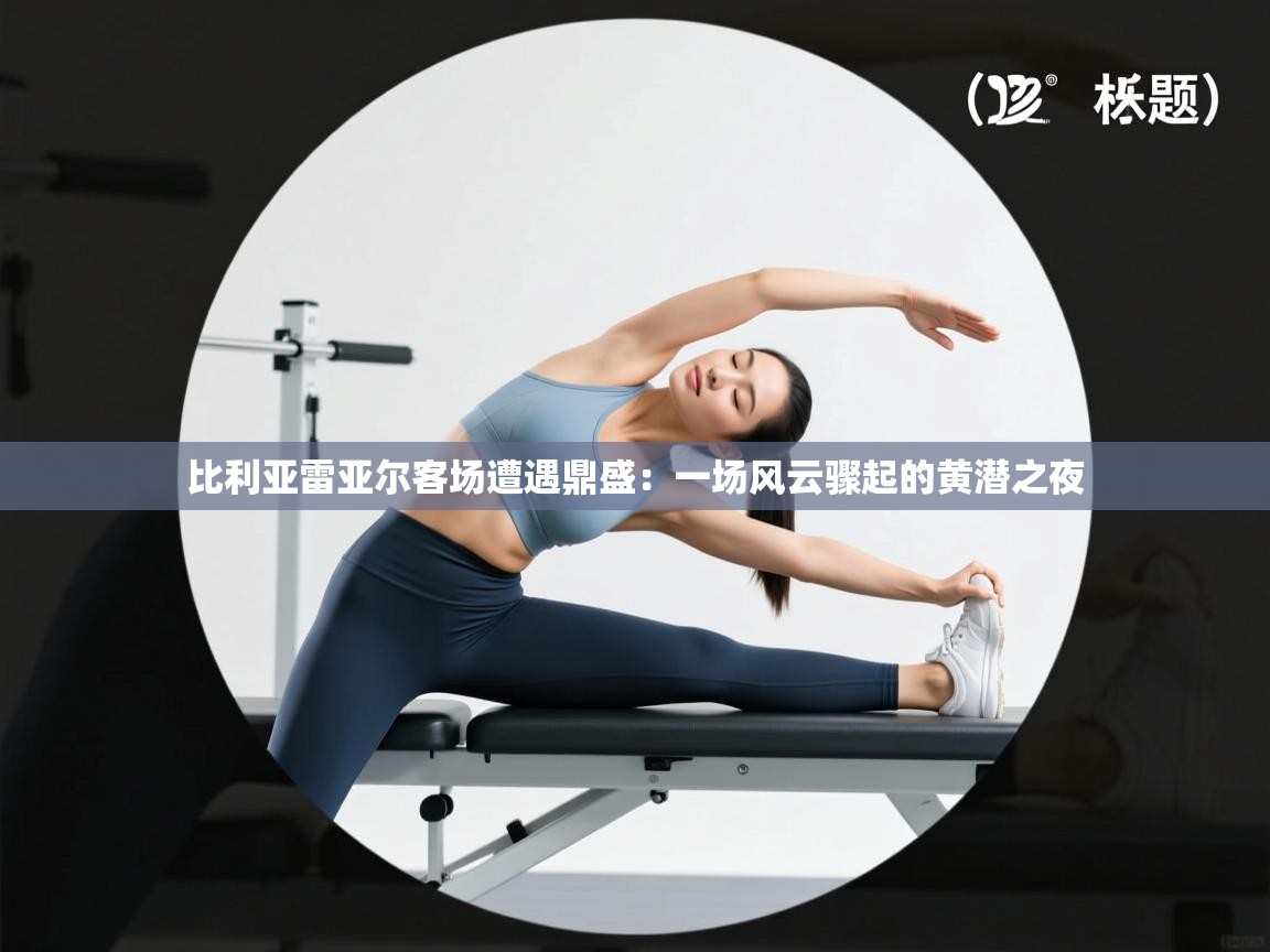 比利亚雷亚尔客场遭遇鼎盛:一场风云骤起的黄潜之夜 第1张